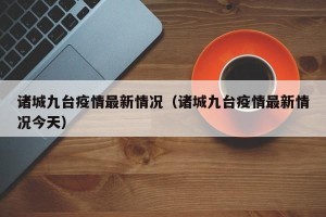 诸城九台疫情最新情况（诸城九台疫情最新情况今天）