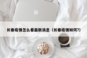 长春疫情怎么看最新消息（长春疫情如何?）