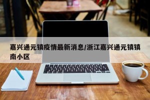 嘉兴通元镇疫情最新消息/浙江嘉兴通元镇镇南小区