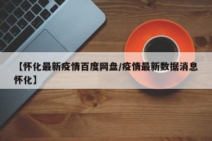 【怀化最新疫情百度网盘/疫情最新数据消息怀化】
