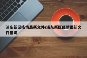 浦东新区疫情最新文件/浦东新区疫情最新文件查询