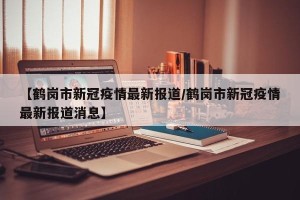 【鹤岗市新冠疫情最新报道/鹤岗市新冠疫情最新报道消息】