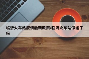 临沂火车站疫情最新政策:临沂火车站停运了吗