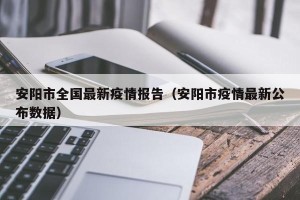 安阳市全国最新疫情报告（安阳市疫情最新公布数据）