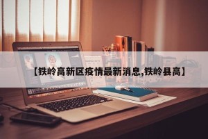 【铁岭高新区疫情最新消息,铁岭县高】