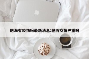 肥海有疫情吗最新消息:肥西疫情严重吗