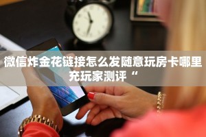 微信炸金花链接怎么发随意玩房卡哪里充玩家测评“