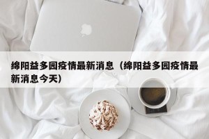 绵阳益多园疫情最新消息（绵阳益多园疫情最新消息今天）