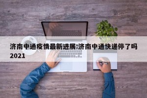 济南中通疫情最新进展:济南中通快递停了吗2021