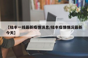 【陆丰一线最新疫情消息/陆丰疫情情况最新今天】