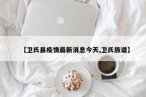 【卫氏县疫情最新消息今天,卫氏族谱】