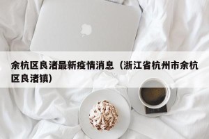 余杭区良渚最新疫情消息（浙江省杭州市余杭区良渚镇）