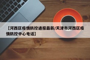 【河西区疫情防控通报最新/天津市河西区疫情防控中心电话】