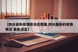 【四川最新疫情新消息数据,四川最新的疫情情况 最新消息】
