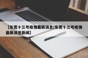 【东莞十三号疫情最新消息/东莞十三号疫情最新消息新闻】