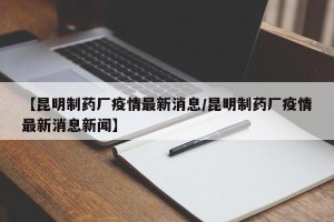 【昆明制药厂疫情最新消息/昆明制药厂疫情最新消息新闻】