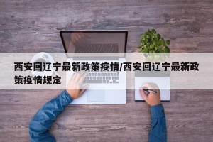 西安回辽宁最新政策疫情/西安回辽宁最新政策疫情规定