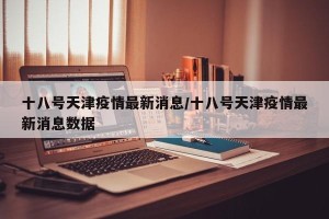 十八号天津疫情最新消息/十八号天津疫情最新消息数据