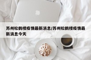 苏州松鹤楼疫情最新消息/苏州松鹤楼疫情最新消息今天