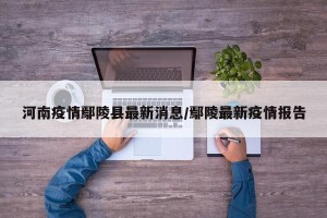 河南疫情鄢陵县最新消息/鄢陵最新疫情报告