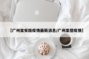 【广州棠安路疫情最新消息/广州棠德疫情】