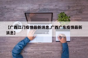 【广西江门疫情最新消息,广西广东疫情最新消息】