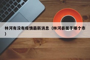 林河有没有疫情最新消息（林河县属于哪个市）