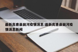 最新高唐县固河疫情消息:最新高唐县固河疫情消息新闻