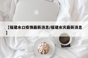 【福建水口疫情最新消息/福建水灾最新消息】