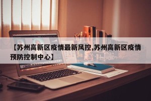 【苏州高新区疫情最新风控,苏州高新区疫情预防控制中心】