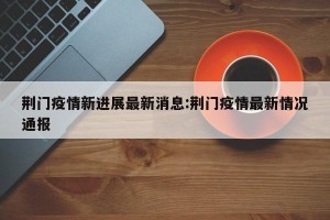 荆门疫情新进展最新消息:荆门疫情最新情况通报