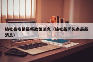 榆社县疫情最新政策消息（榆社新闻头条最新消息）