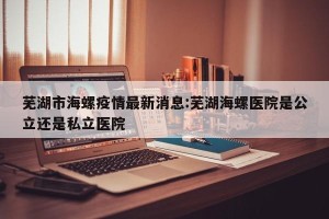 芜湖市海螺疫情最新消息:芜湖海螺医院是公立还是私立医院