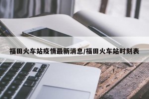 福田火车站疫情最新消息/福田火车站时刻表