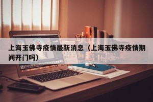 上海玉佛寺疫情最新消息（上海玉佛寺疫情期间开门吗）