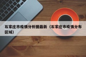 石家庄市疫情分析图最新（石家庄市疫情分布区域）