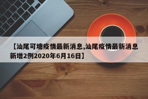 【汕尾可塘疫情最新消息,汕尾疫情最新消息新增2例2020年6月16日】