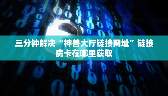 三分钟解决“神兽大厅链接网址”链接房卡在哪里获取