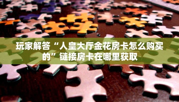 玩家解答“人皇大厅金花房卡怎么购买的”链接房卡在哪里获取