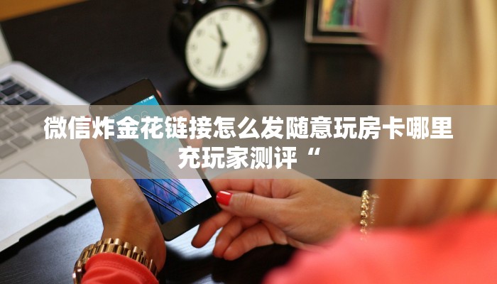 微信炸金花链接怎么发随意玩房卡哪里充玩家测评“