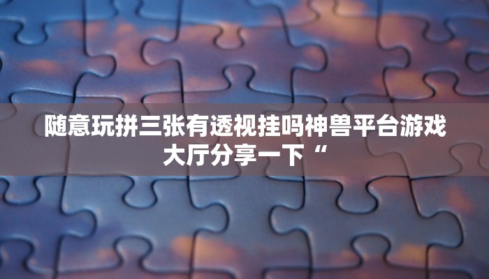 随意玩拼三张有透视挂吗神兽平台游戏大厅分享一下“