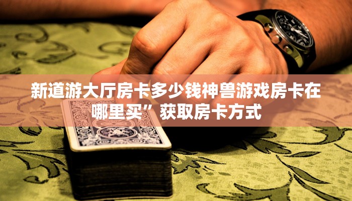新道游大厅房卡多少钱神兽游戏房卡在哪里买”获取房卡方式