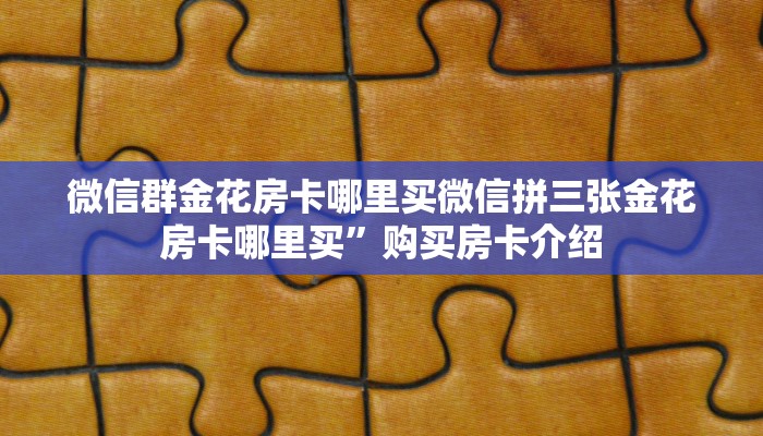 微信群金花房卡哪里买微信拼三张金花房卡哪里买”购买房卡介绍