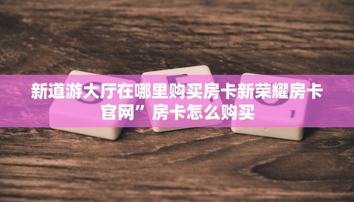 新道游大厅在哪里购买房卡新荣耀房卡官网”房卡怎么购买