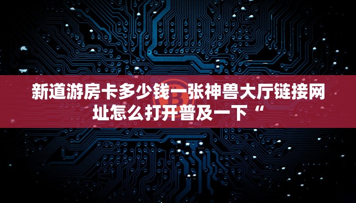 新道游房卡多少钱一张神兽大厅链接网址怎么打开普及一下“